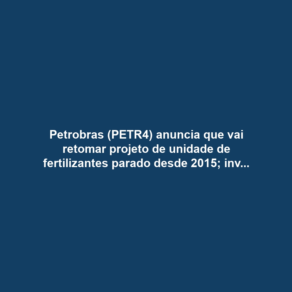 Petrobras (PETR4) anuncia que vai retomar projeto de unidade de fertilizantes parado desde 2015; investimento é estimado em R$ 3,8 bilhões